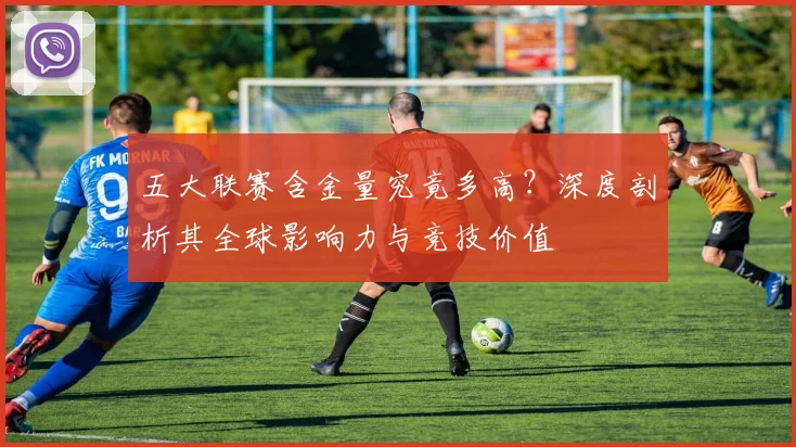 五大联赛含金量究竟多高？深度剖析其全球影响力与竞技价值