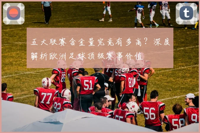 五大联赛含金量究竟有多高?深度解析欧洲足球顶级赛事价值