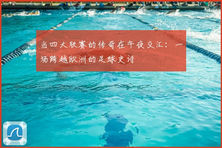 当四大联赛的传奇在午夜交汇：一场跨越欧洲的足球史诗