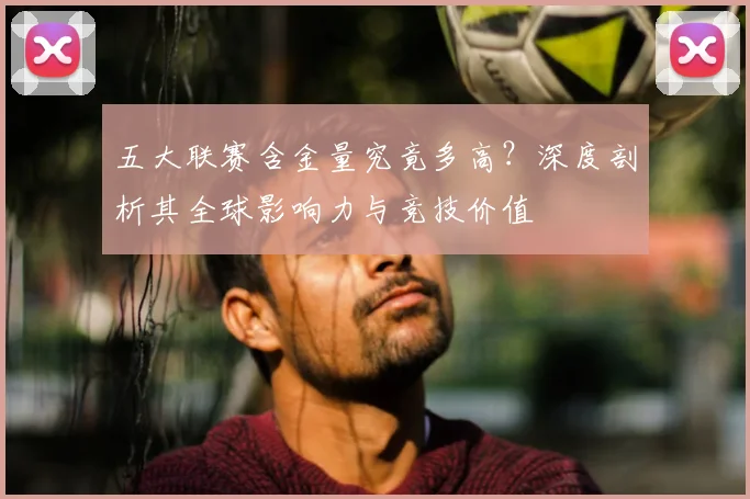 五大联赛含金量究竟多高？深度剖析其全球影响力与竞技价值