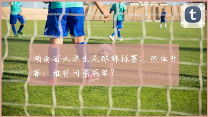 湖南省大学生足球锦标赛：热血开赛，谁将问鼎冠军？
